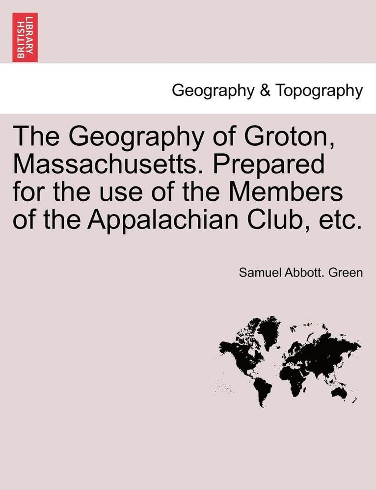 The Geography of Groton, Massachusetts. Prepared for the Use of the Members of the Appalachian Club, Etc. 1