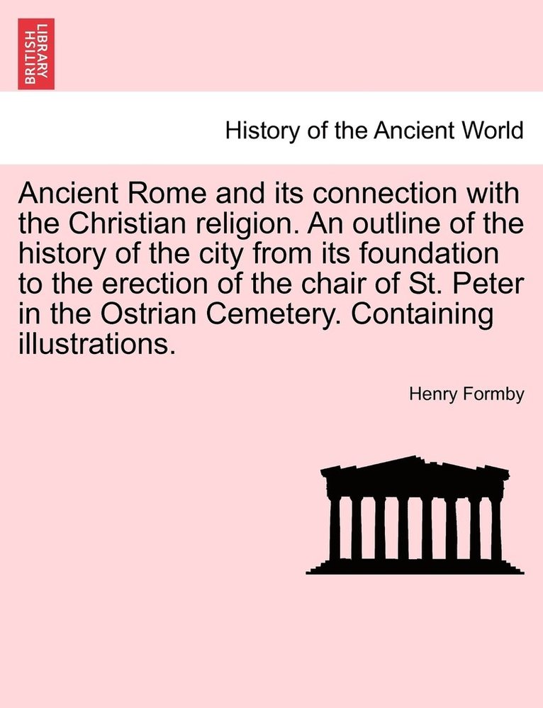 Ancient Rome and its connection with the Christian religion. An outline of the history of the city from its foundation to the erection of the chair of St. Peter in the Ostrian Cemetery. Containing 1