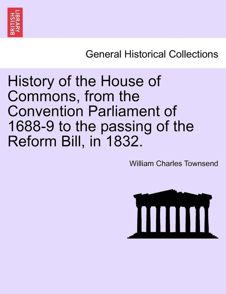 History of the House of Commons, from the Convention Parliament of 1688-9 to the passing of the Reform Bill, in 1832. 1