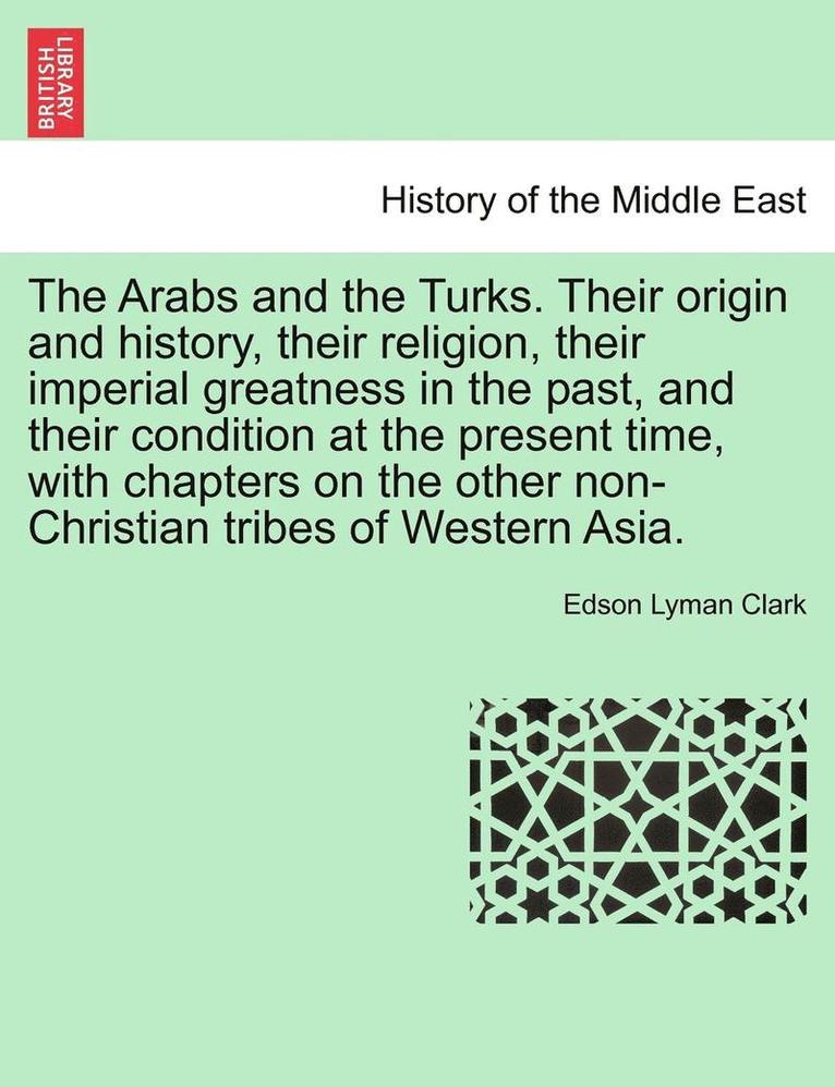 Arabs and the Turks. Their Origin and History, Their Religion, Their Imperial Greatness in the Past, and Their Condition at the Present Time, with Chapters on the Other Non-Christian Tribes of Western Asia.