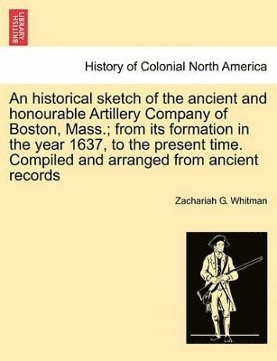 bokomslag An Historical Sketch of the Ancient and Honourable Artillery Company of Boston, Mass.; From Its Formation in the Year 1637, to the Present Time. Compiled and Arranged from Ancient Records