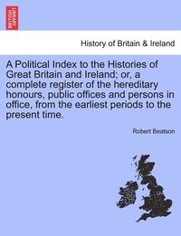 bokomslag A Political Index to the Histories of Great Britain and Ireland; or, a complete register of the hereditary honours, public offices and persons in office, from the earliest periods to the present