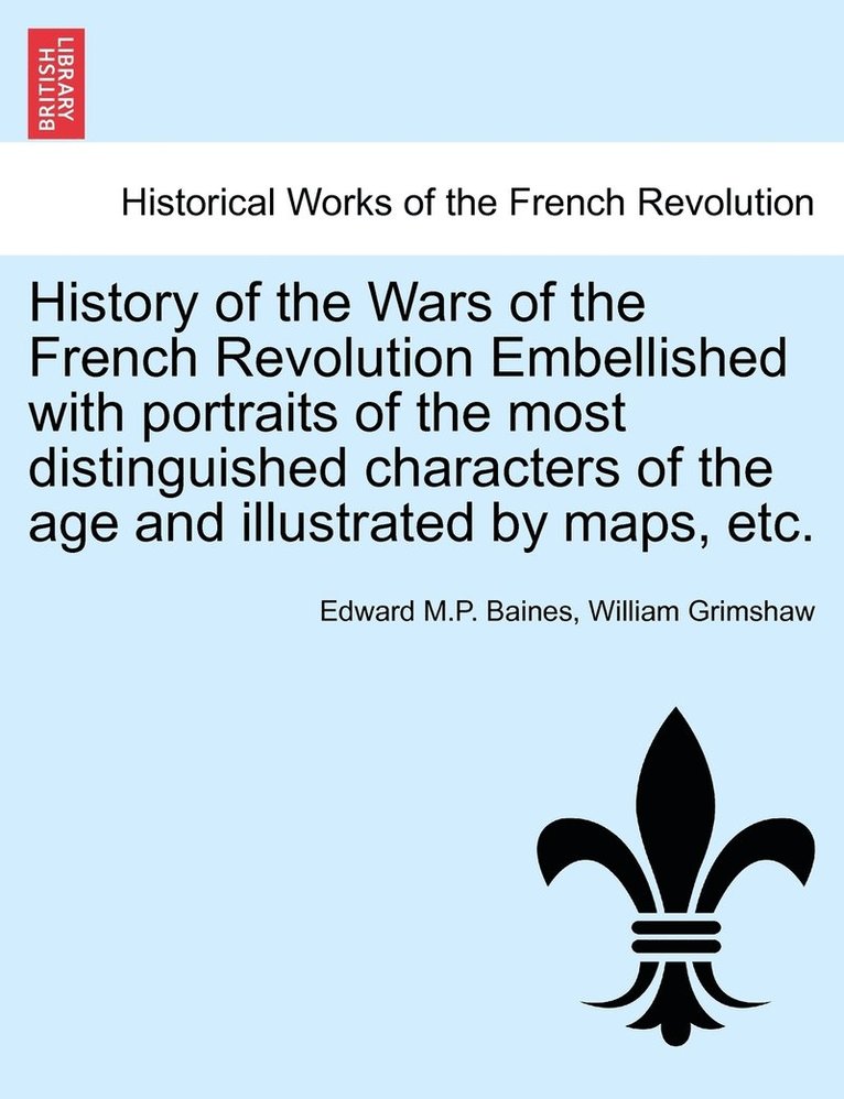 History of the Wars of the French Revolution Embellished with portraits of the most distinguished characters of the age and illustrated by maps, etc. VOL. I 1