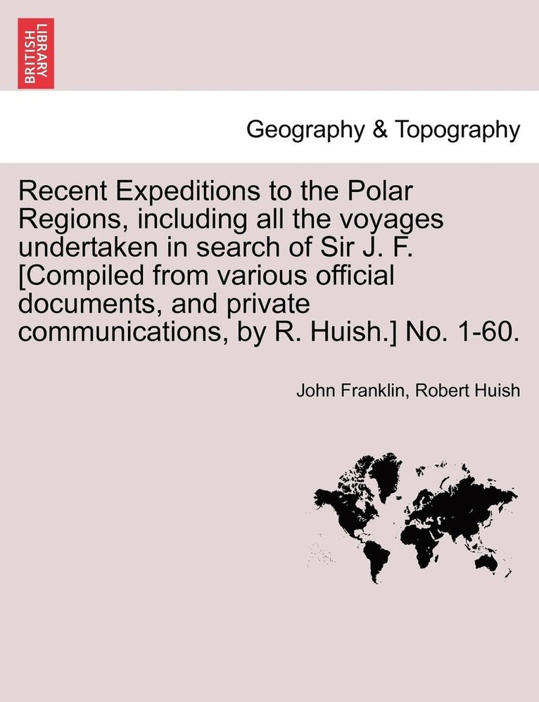 Recent Expeditions to the Polar Regions, including all the voyages undertaken in search of Sir J. F. [Compiled from various official documents, and private communications, by R. Huish.] No. 1-60. 1