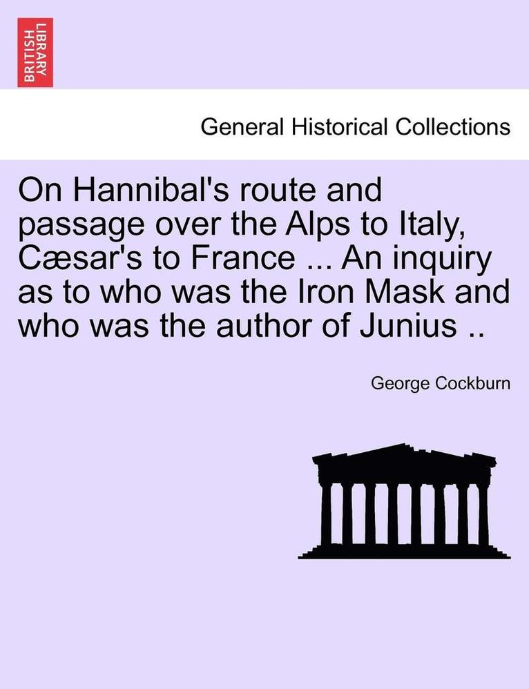 On Hannibal's Route and Passage Over the Alps to Italy, C Sar's to France ... an Inquiry as to Who Was the Iron Mask and Who Was the Author of Junius .. 1