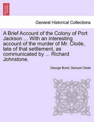 A Brief Account of the Colony of Port Jackson ... with an Interesting Account of the Murder of Mr. Clode, Late of That Settlement, as Communicated by ... Richard Johnstone. Sixth Edition 1