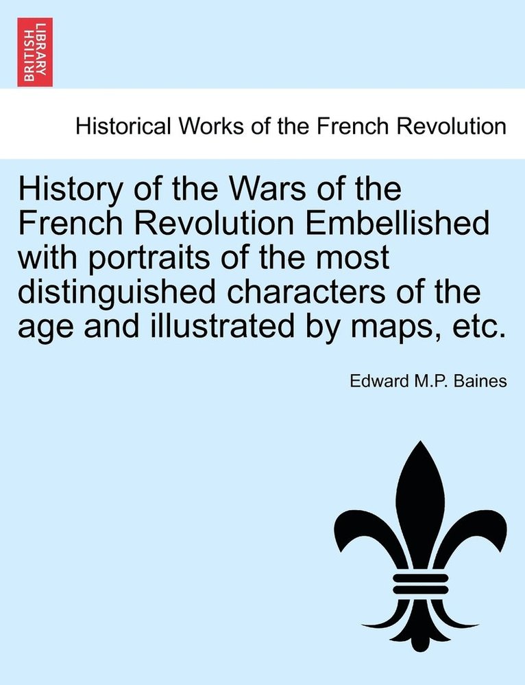 History of the Wars of the French Revolution Embellished with portraits of the most distinguished characters of the age and illustrated by maps, etc. 1