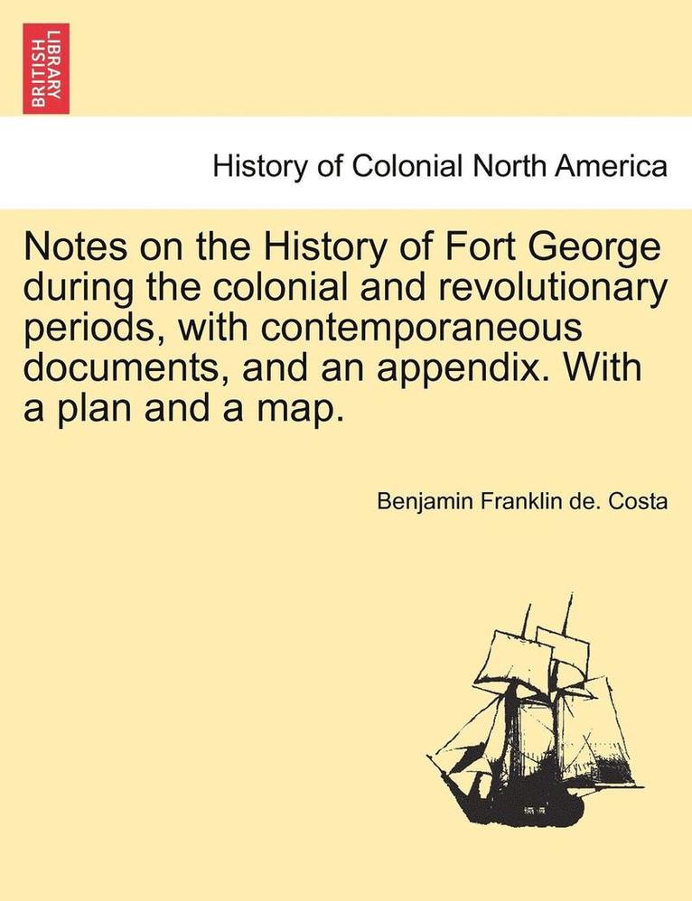 Notes on the History of Fort George During the Colonial and Revolutionary Periods, with Contemporaneous Documents, and an Appendix. with a Plan and a Map. 1