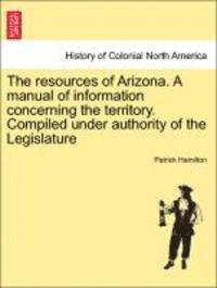 Patrick Hamilton - The Resources of Arizona. a Manual of Information Concerning the Territory. Compiled Under Authority of the Legislature, Häftad