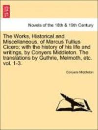 The Works, Historical and Miscellaneous, of Marcus Tullius Cicero; With the History of His Life and Writings, by Conyers Middleton. the Translations by Guthrie, Melmoth, Etc. Vol. 1-3. Vol. I 1