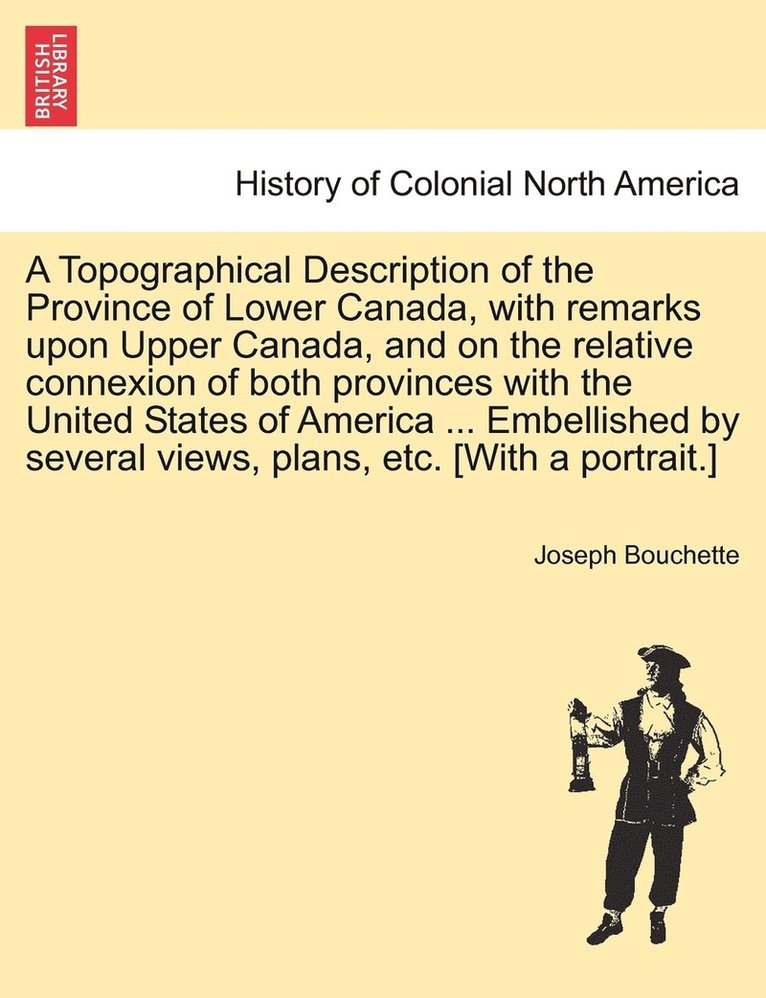 A Topographical Description of the Province of Lower Canada, with remarks upon Upper Canada, and on the relative connexion of both provinces with the United States of America ... Embellished by 1