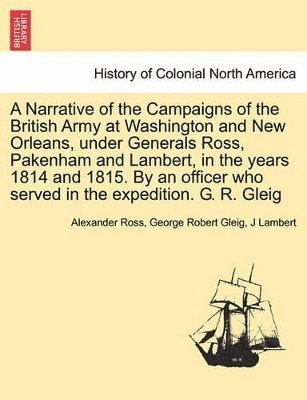 Alexander Ross, George Robert Gleig, J Lambert - Narrative of the Campaigns of the British Army at Washington and New Orleans, Under Generals Ross, Pakenham and Lambert, in the Years 1814 and 1815. by an Officer Who Served in the Expedition. G. R. Gleig, Häftad