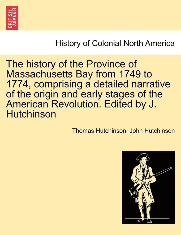 The history of the Province of Massachusetts Bay from 1749 to 1774, comprising a detailed narrative of the origin and early stages of the American Revolution. Edited by J. Hutchinson 1