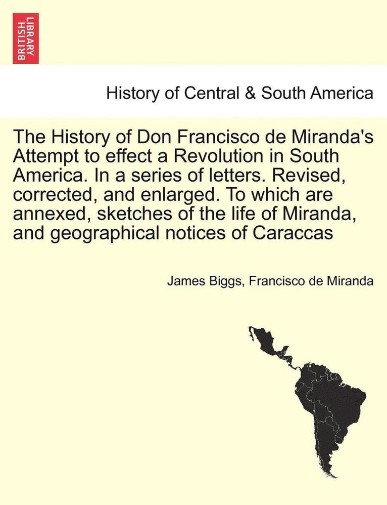 The History of Don Francisco de Miranda's Attempt to Effect a Revolution in South America. in a Series of Letters. Revised, Corrected, and Enlarged. to Which Are Annexed, Sketches of the Life of 1