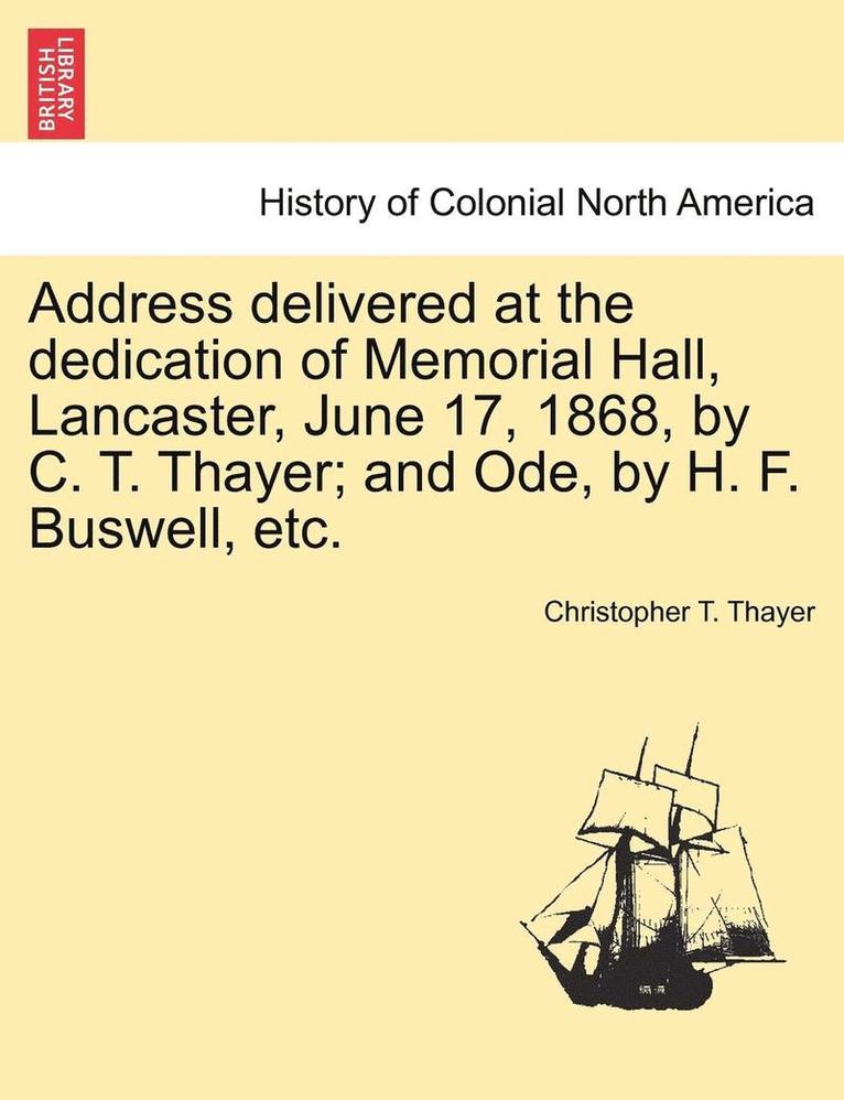 Address Delivered at the Dedication of Memorial Hall, Lancaster, June 17, 1868, by C. T. Thayer; And Ode, by H. F. Buswell, Etc. 1