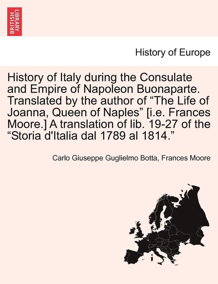 History of Italy During the Consulate and Empire of Napoleon Buonaparte. Translated by the Author of 'The Life of Joanna, Queen of Naples' [I.E. Frances Moore.] a Translation of Lib. 19-27 of the 1