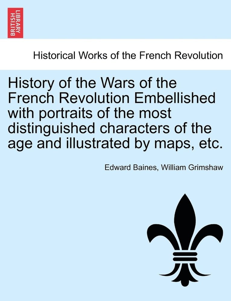 History of the Wars of the French Revolution Embellished with portraits of the most distinguished characters of the age and illustrated by maps, etc. 1