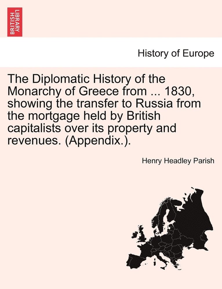 The Diplomatic History of the Monarchy of Greece from ... 1830, showing the transfer to Russia from the mortgage held by British capitalists over its property and revenues. (Appendix.). 1