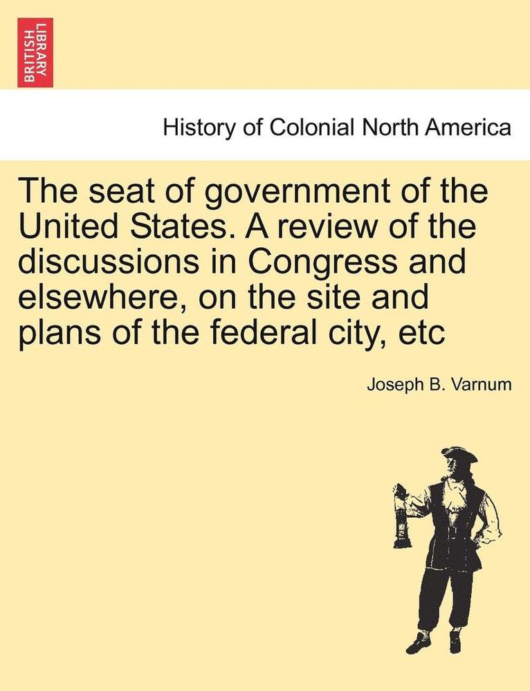The Seat of Government of the United States. a Review of the Discussions in Congress and Elsewhere, on the Site and Plans of the Federal City, Etc 1