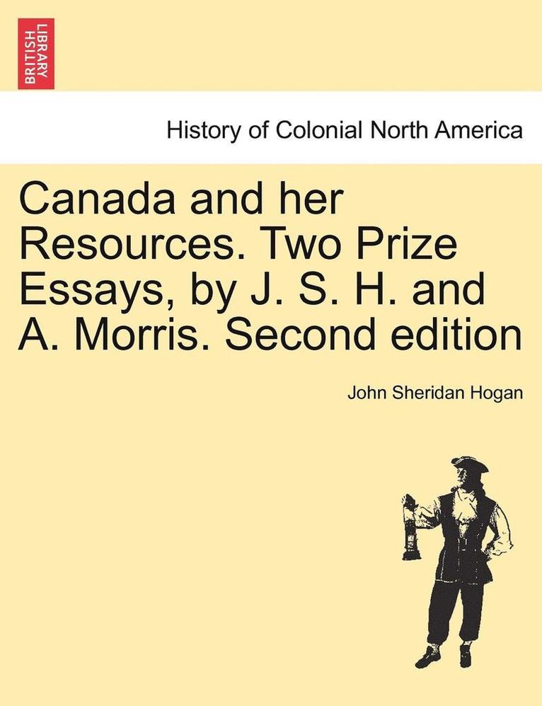 Canada and Her Resources. Two Prize Essays, by J. S. H. and A. Morris. Second Edition