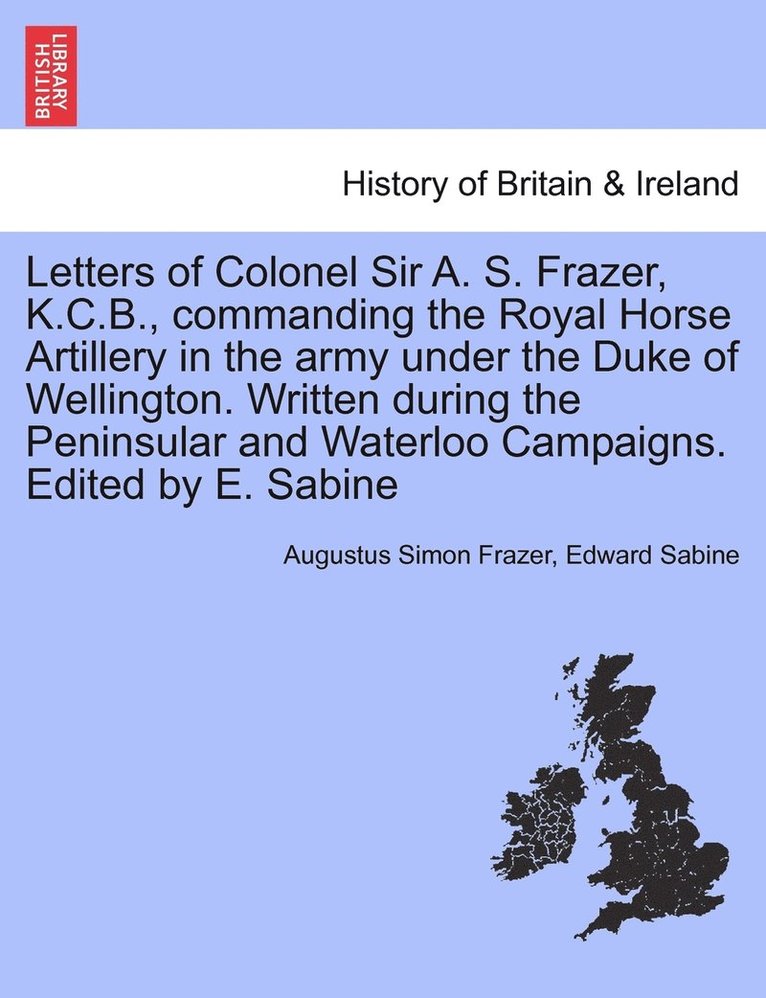 Letters of Colonel Sir A. S. Frazer, K.C.B., commanding the Royal Horse Artillery in the army under the Duke of Wellington. Written during the Peninsular and Waterloo Campaigns. Edited by E. Sabine 1