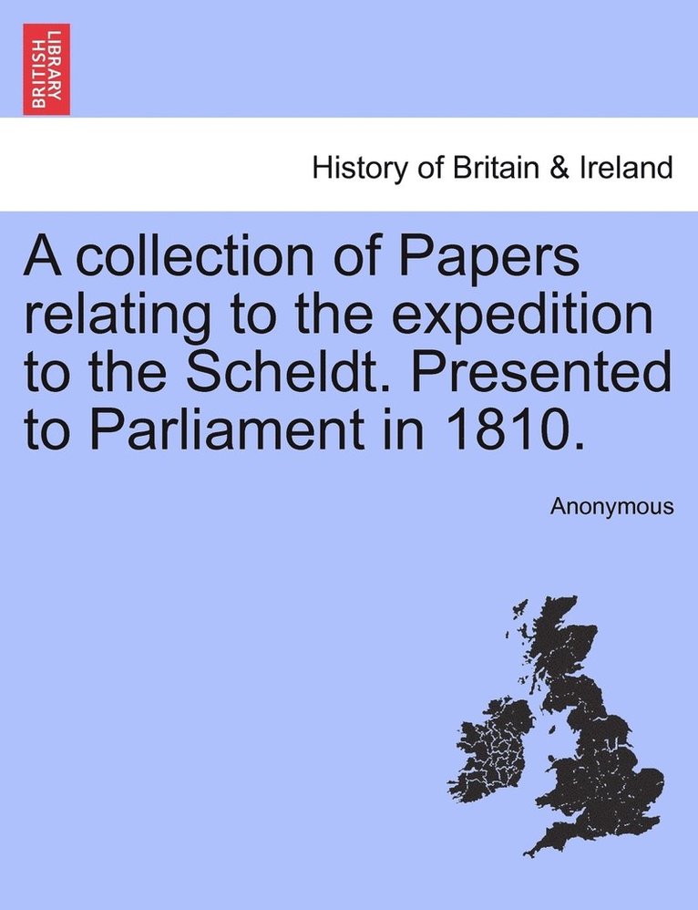 A collection of Papers relating to the expedition to the Scheldt. Presented to Parliament in 1810. 1