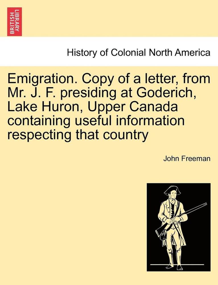 Emigration. Copy of a Letter, from Mr. J. F. Presiding at Goderich, Lake Huron, Upper Canada Containing Useful Information Respecting That Country 1