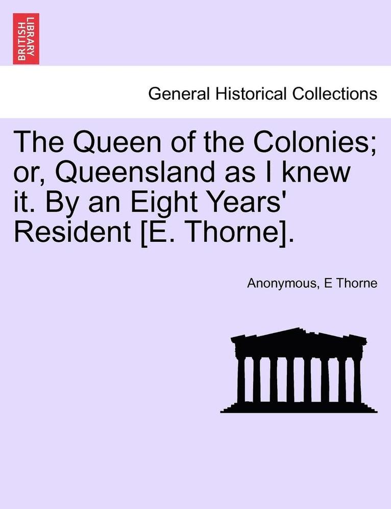 The Queen of the Colonies; Or, Queensland as I Knew It. by an Eight Years' Resident [E. Thorne]. 1