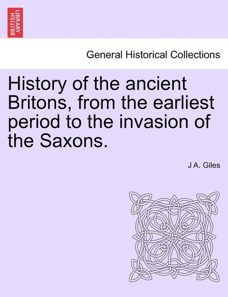 History of the ancient Britons, from the earliest period to the invasion of the Saxons. 1