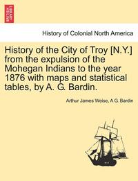 bokomslag History of the City of Troy [N.Y.] from the Expulsion of the Mohegan Indians to the Year 1876 with Maps and Statistical Tables, by A. G. Bardin.