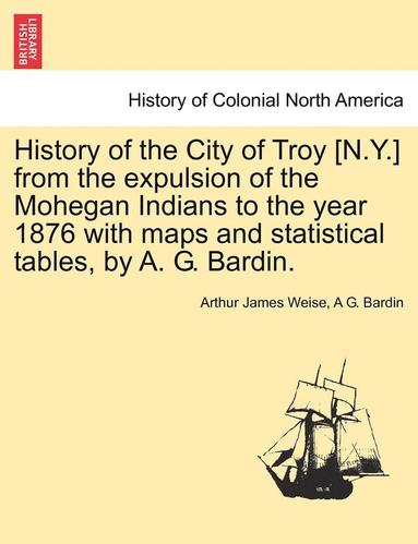 bokomslag History of the City of Troy [N.Y.] from the Expulsion of the Mohegan Indians to the Year 1876 with Maps and Statistical Tables, by A. G. Bardin.