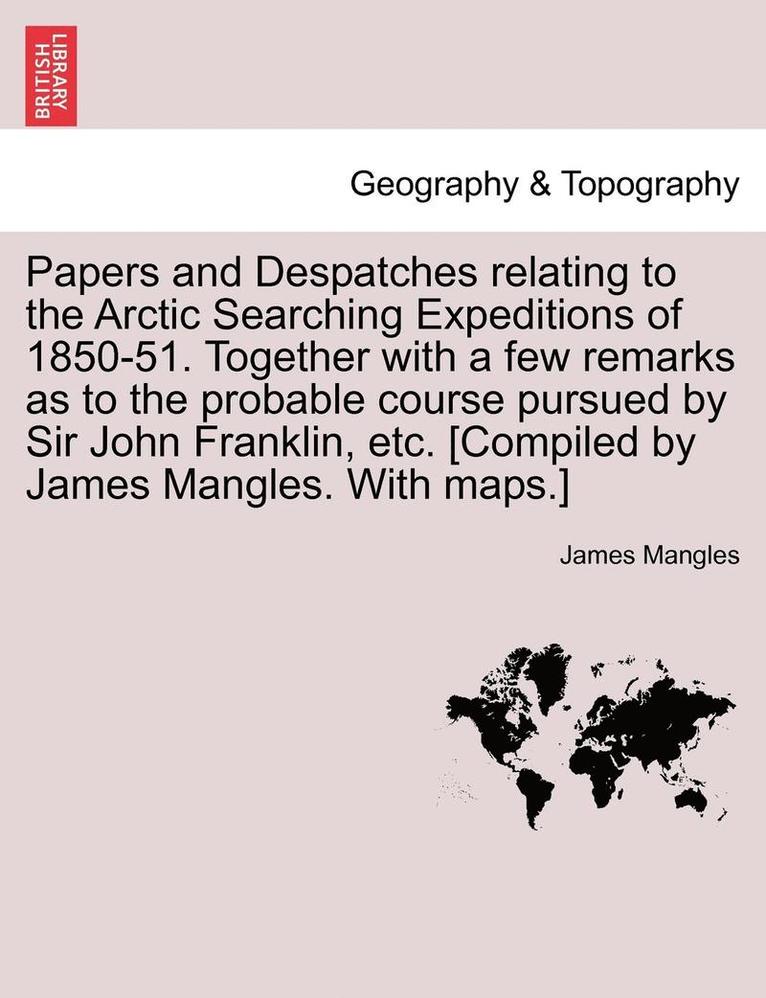 Papers and Despatches Relating to the Arctic Searching Expeditions of 1850-51. Together with a Few Remarks as to the Probable Course Pursued by Sir John Franklin, Etc. [Compiled by James Mangles. 1