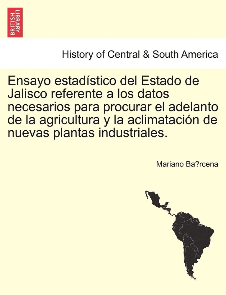 Ensayo estadstico del Estado de Jalisco referente a los datos necesarios para procurar el adelanto de la agricultura y la aclimatacin de nuevas plantas industriales. 1