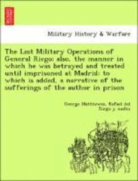 The Last Military Operations of General Riego; Also, the Manner in Which He Was Betrayed and Treated Until Imprisoned at Madrid 1