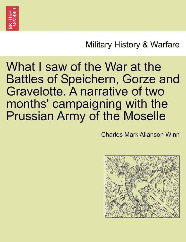 What I Saw of the War at the Battles of Speichern, Gorze and Gravelotte. a Narrative of Two Months' Campaigning with the Prussian Army of the Moselle 1