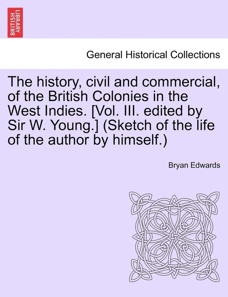 history, civil and commercial, of the British Colonies in the West Indies. [Vol. III. edited by Sir W. Young.] (Sketch of the life of the author by himself.)