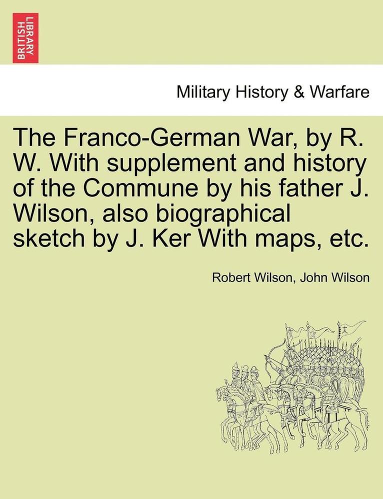 The Franco-German War, by R. W. with Supplement and History of the Commune by His Father J. Wilson, Also Biographical Sketch by J. Ker with Maps, Etc. 1