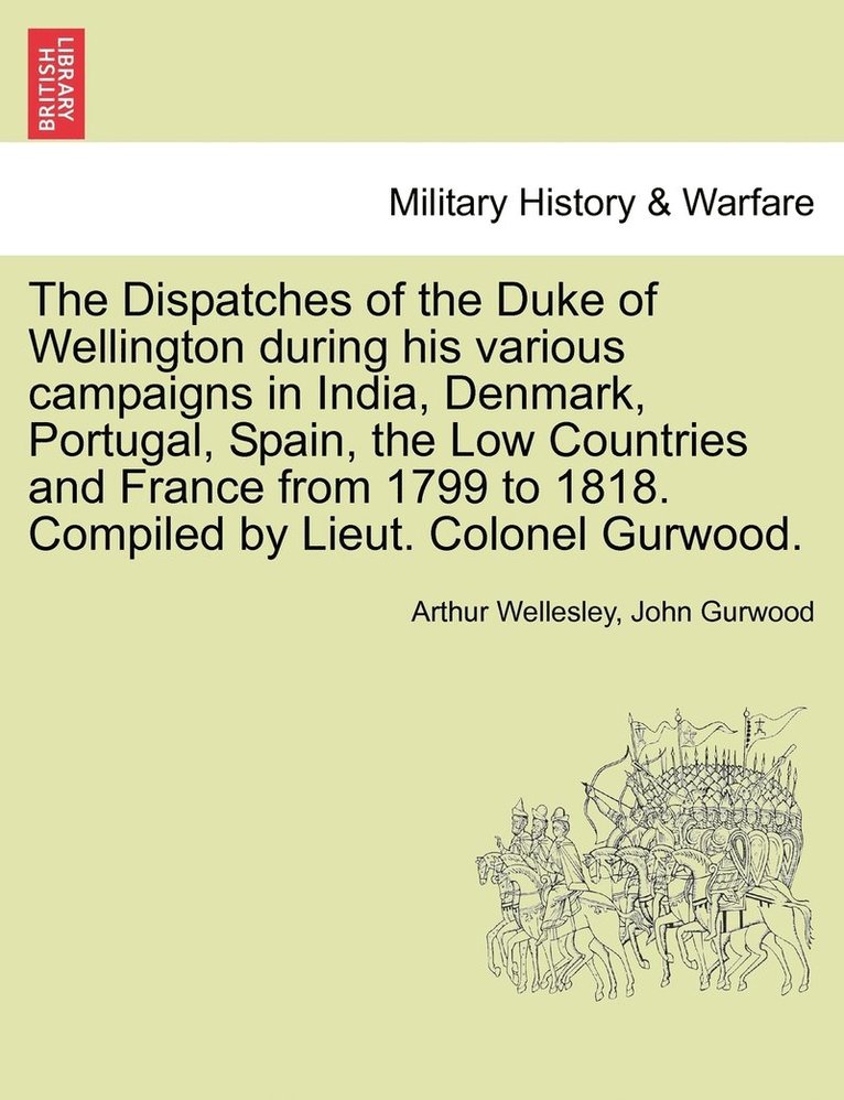 Dispatches of the Duke of Wellington during his various campaigns in India, Denmark, Portugal, Spain, the Low Countries and France from 1799 to 1818. Compiled by Lieut. Colonel Gurwood.