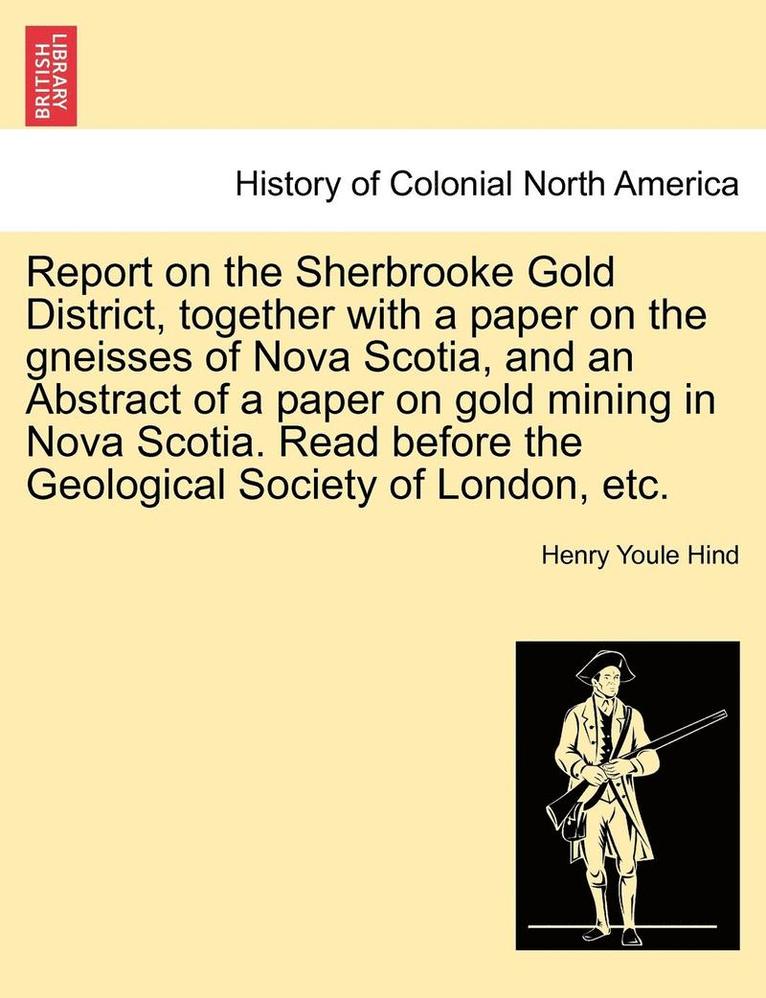 Report on the Sherbrooke Gold District, Together with a Paper on the Gneisses of Nova Scotia, and an Abstract of a Paper on Gold Mining in Nova Scotia. Read Before the Geological Society of London, 1