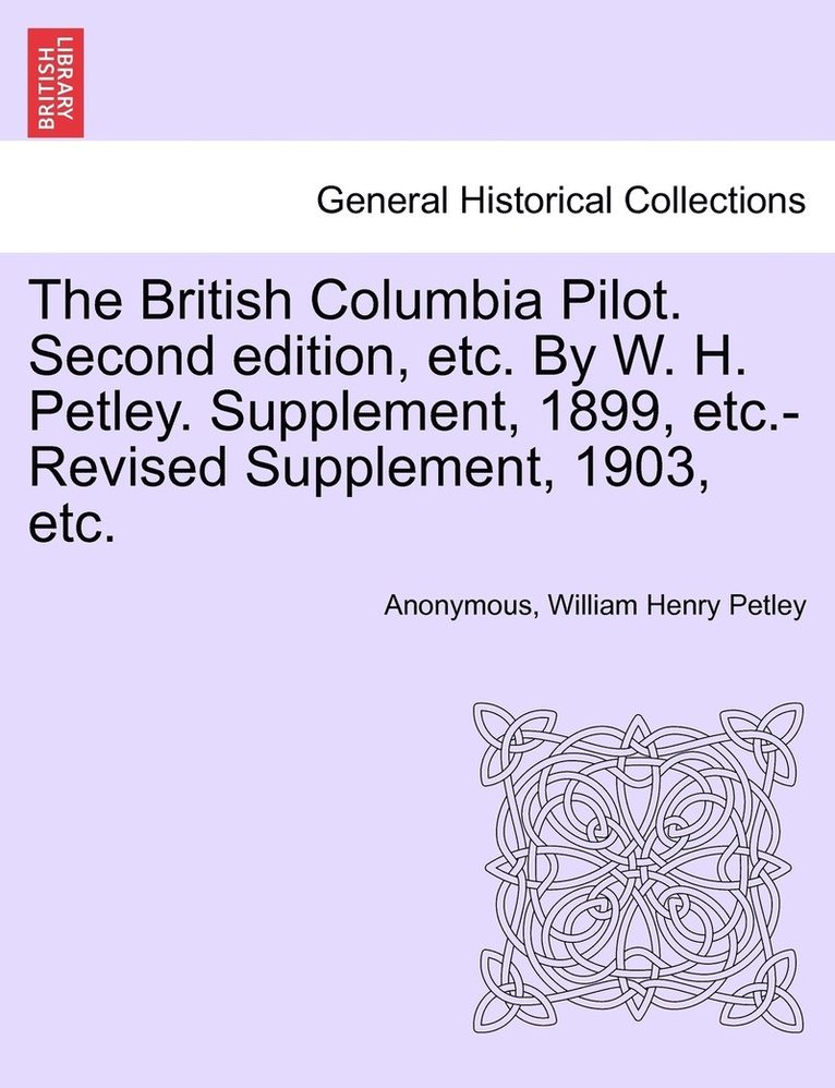 British Columbia Pilot. Second edition, etc. By W. H. Petley. Supplement, 1899, etc.-Revised Supplement, 1903, etc.