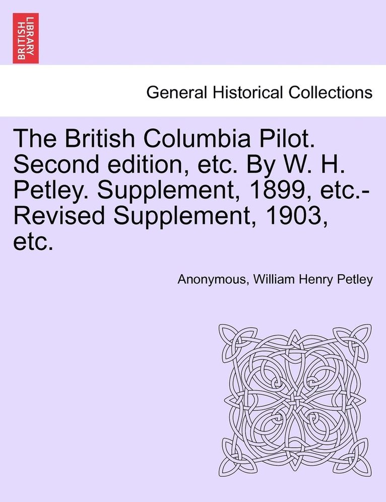 The British Columbia Pilot. Second edition, etc. By W. H. Petley. Supplement, 1899, etc.-Revised Supplement, 1903, etc. 1