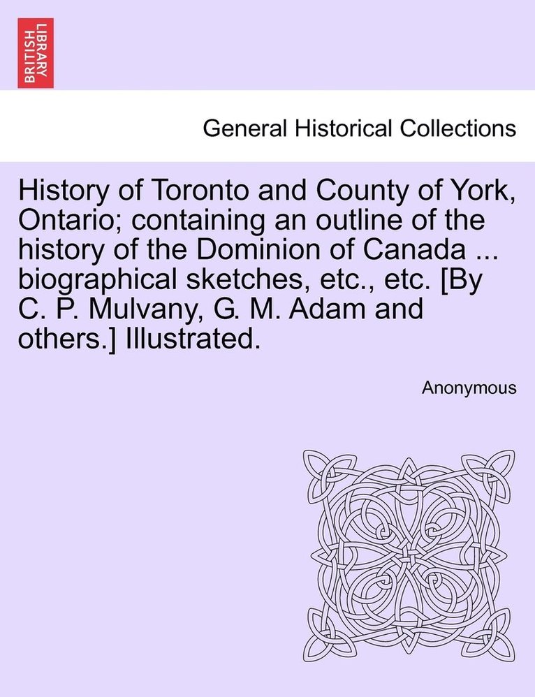History of Toronto and County of York, Ontario; containing an outline of the history of the Dominion of Canada ... biographical sketches, etc., etc. [By C. P. Mulvany, G. M. Adam and others.] 1