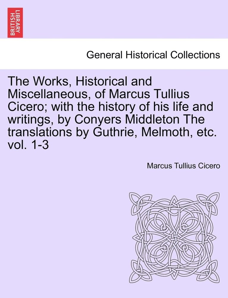 The Works, Historical and Miscellaneous, of Marcus Tullius Cicero; with the history of his life and writings, by Conyers Middleton The translations by Guthrie, Melmoth, etc. vol. 1-3 1
