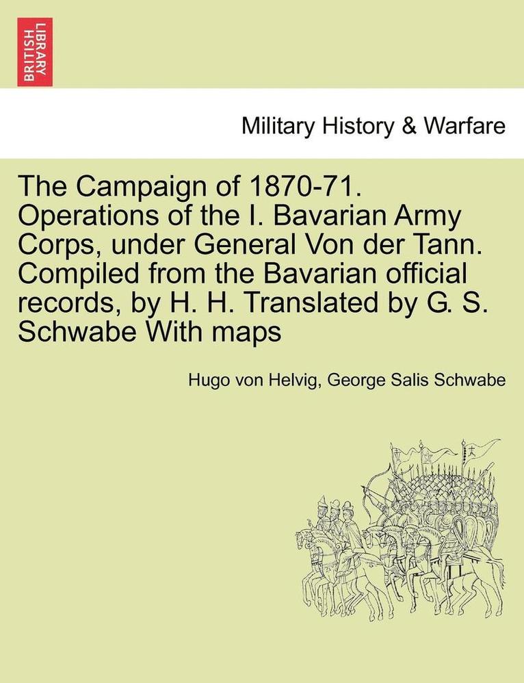 The Campaign of 1870-71. Operations of the I. Bavarian Army Corps, Under General Von Der Tann. Compiled from the Bavarian Official Records, by H. H. Translated by G. S. Schwabe with Maps Vol.I 1
