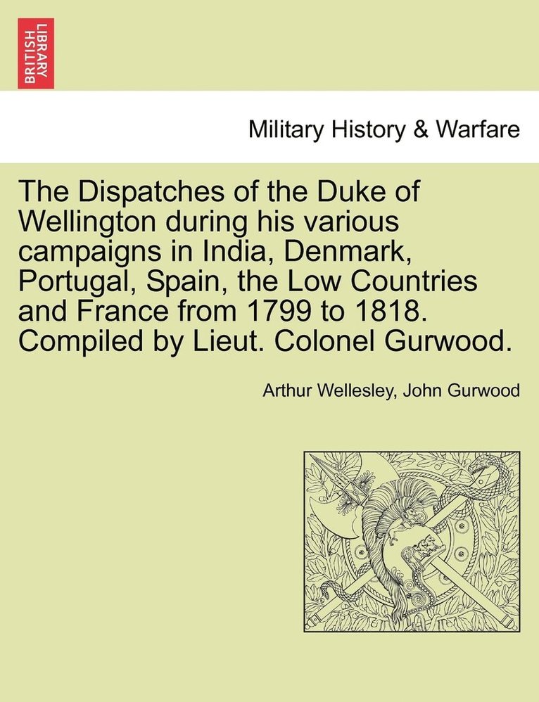 Dispatches of the Duke of Wellington during his various campaigns in India, Denmark, Portugal, Spain, the Low Countries and France from 1799 to 1818. Compiled by Lieut. Colonel Gurwood.