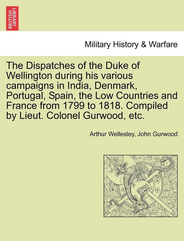 Dispatches of the Duke of Wellington during his various campaigns in India, Denmark, Portugal, Spain, the Low Countries and France from 1799 to 1818. Compiled by Lieut. Colonel Gurwood, etc.