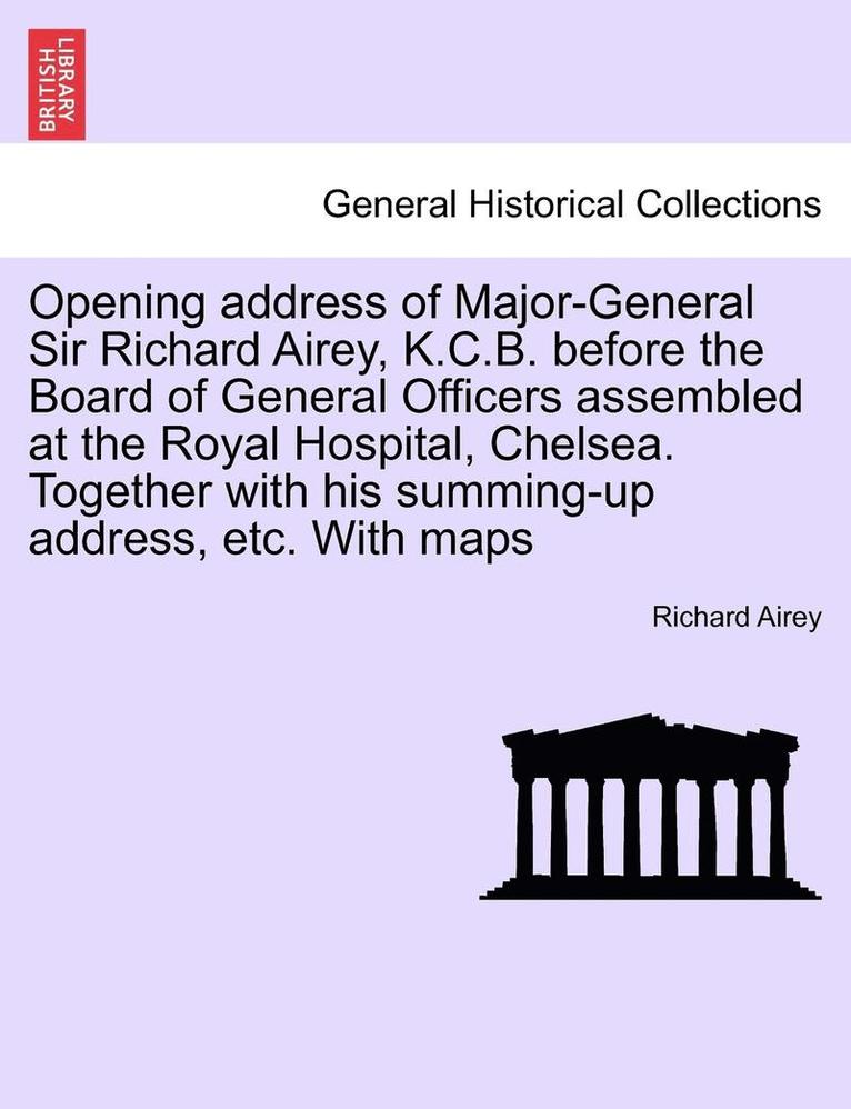 Opening Address of Major-General Sir Richard Airey, K.C.B. Before the Board of General Officers Assembled at the Royal Hospital, Chelsea. Together with His Summing-Up Address, Etc. with Maps 1