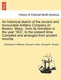 bokomslag An Historical Sketch of the Ancient and Honourable Artillery Company of Boston, Mass.; From Its Formation in the Year 1637, to the Present Time. Compi
