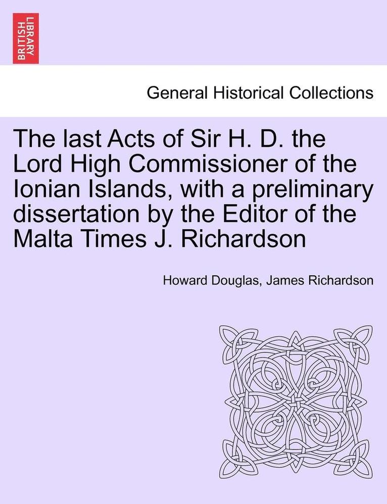 The Last Acts of Sir H. D. the Lord High Commissioner of the Ionian Islands, with a Preliminary Dissertation by the Editor of the Malta Times J. Richardson 1