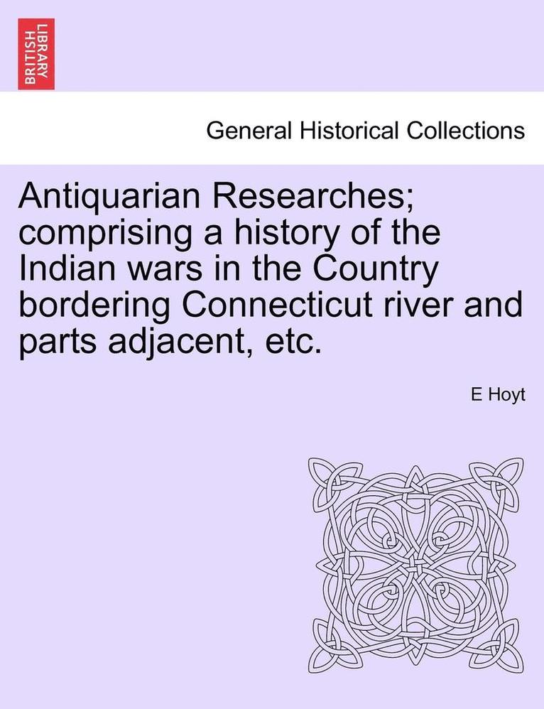 Antiquarian Researches; Comprising a History of the Indian Wars in the Country Bordering Connecticut River and Parts Adjacent, Etc.